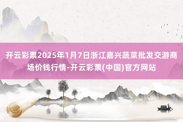 开云彩票2025年1月7日浙江嘉兴蔬菜批发交游商场价钱行情-开云彩票(中国)官方网站