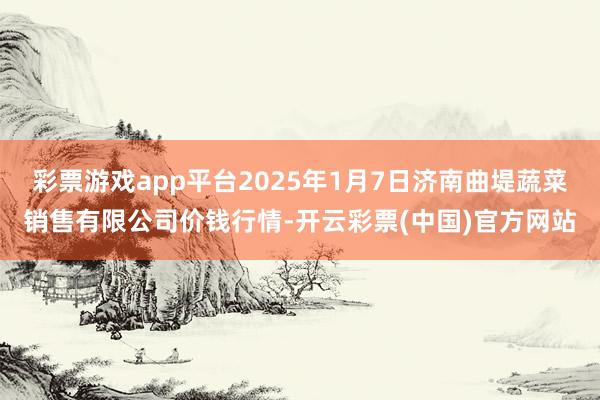 彩票游戏app平台2025年1月7日济南曲堤蔬菜销售有限公司价钱行情-开云彩票(中国)官方网站