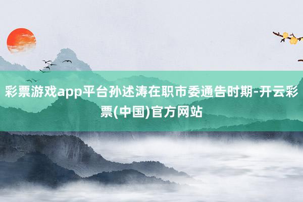 彩票游戏app平台孙述涛在职市委通告时期-开云彩票(中国)官方网站