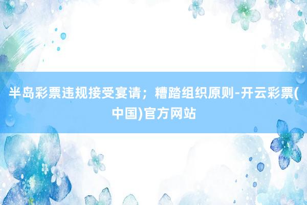 半岛彩票违规接受宴请；糟踏组织原则-开云彩票(中国)官方网站