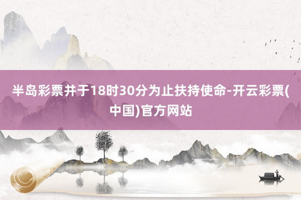 半岛彩票并于18时30分为止扶持使命-开云彩票(中国)官方网站