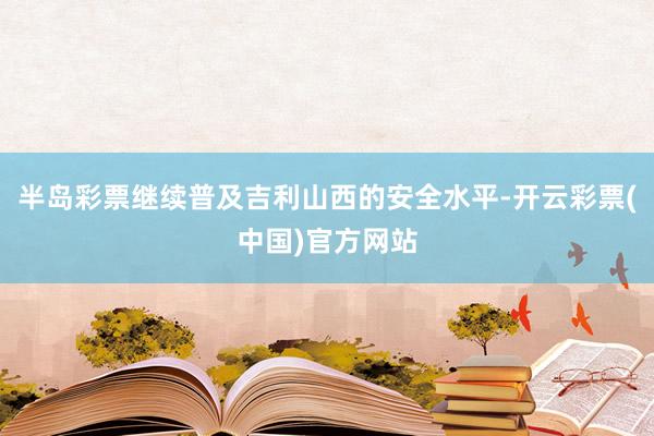 半岛彩票继续普及吉利山西的安全水平-开云彩票(中国)官方网站