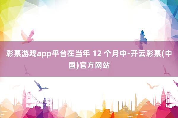 彩票游戏app平台在当年 12 个月中-开云彩票(中国)官方网站