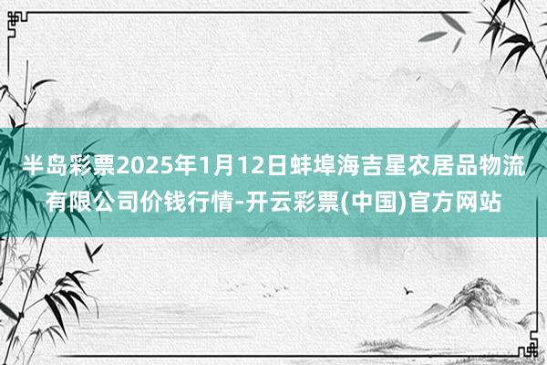 半岛彩票2025年1月12日蚌埠海吉星农居品物流有限公司价钱行情-开云彩票(中国)官方网站