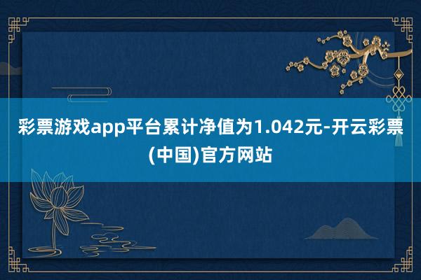 彩票游戏app平台累计净值为1.042元-开云彩票(中国)官方网站
