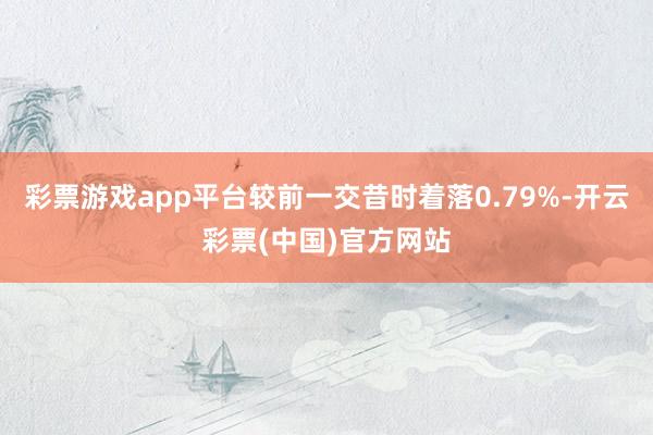 彩票游戏app平台较前一交昔时着落0.79%-开云彩票(中国)官方网站