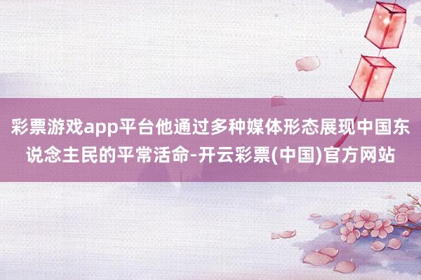彩票游戏app平台他通过多种媒体形态展现中国东说念主民的平常活命-开云彩票(中国)官方网站