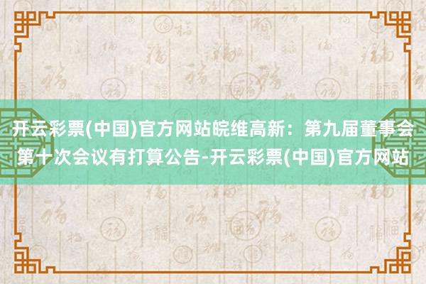 开云彩票(中国)官方网站皖维高新：第九届董事会第十次会议有打算公告-开云彩票(中国)官方网站