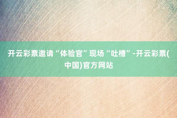 开云彩票邀请“体验官”现场“吐槽”-开云彩票(中国)官方网站