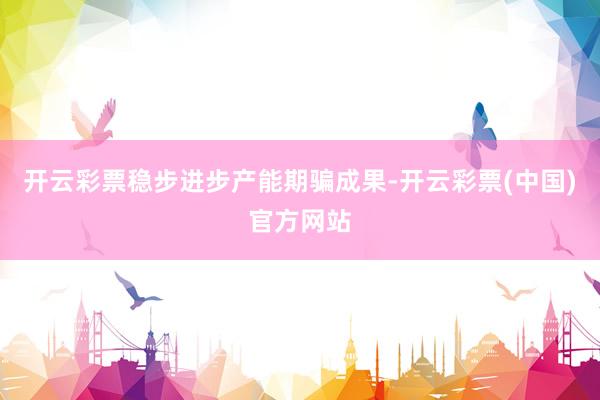 开云彩票稳步进步产能期骗成果-开云彩票(中国)官方网站