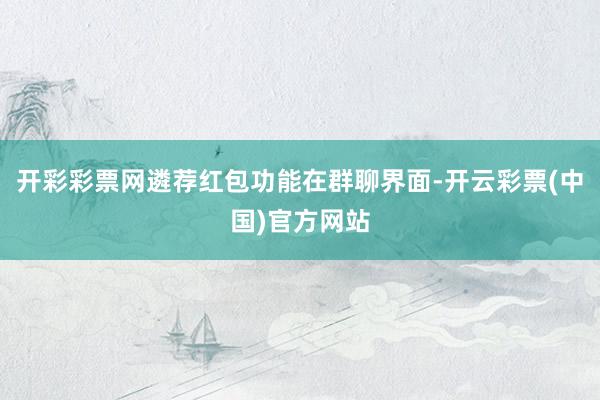 开彩彩票网遴荐红包功能在群聊界面-开云彩票(中国)官方网站