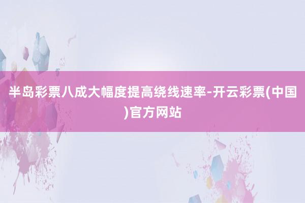 半岛彩票八成大幅度提高绕线速率-开云彩票(中国)官方网站