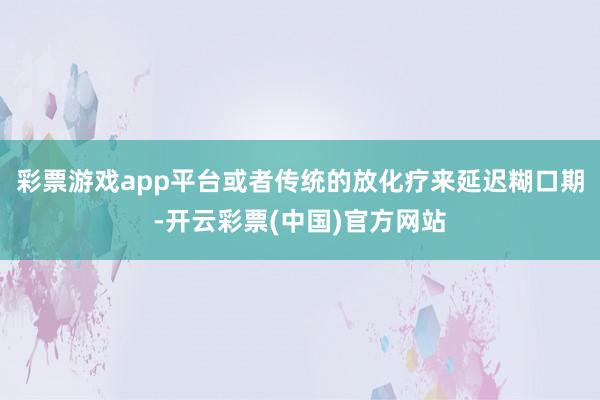 彩票游戏app平台或者传统的放化疗来延迟糊口期-开云彩票(中国)官方网站