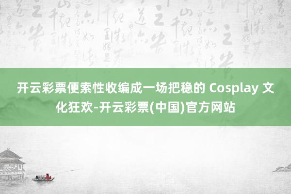 开云彩票便索性收编成一场把稳的 Cosplay 文化狂欢-开云彩票(中国)官方网站