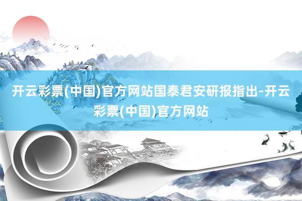 开云彩票(中国)官方网站　　国泰君安研报指出-开云彩票(中国)官方网站