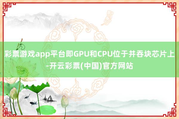 彩票游戏app平台即GPU和CPU位于并吞块芯片上-开云彩票(中国)官方网站