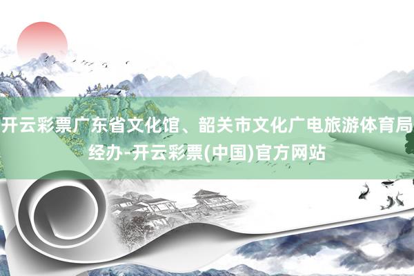 开云彩票广东省文化馆、韶关市文化广电旅游体育局经办-开云彩票(中国)官方网站