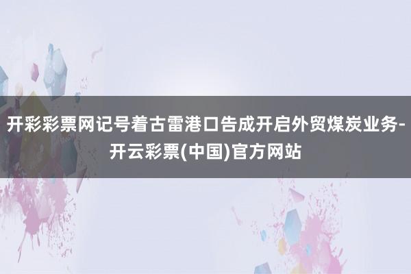 开彩彩票网记号着古雷港口告成开启外贸煤炭业务-开云彩票(中国)官方网站