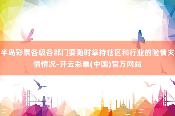 半岛彩票各级各部门要随时掌持辖区和行业的险情灾情情况-开云彩票(中国)官方网站
