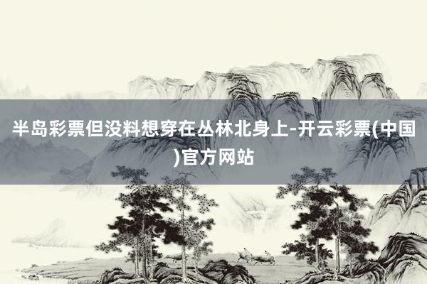 半岛彩票但没料想穿在丛林北身上-开云彩票(中国)官方网站