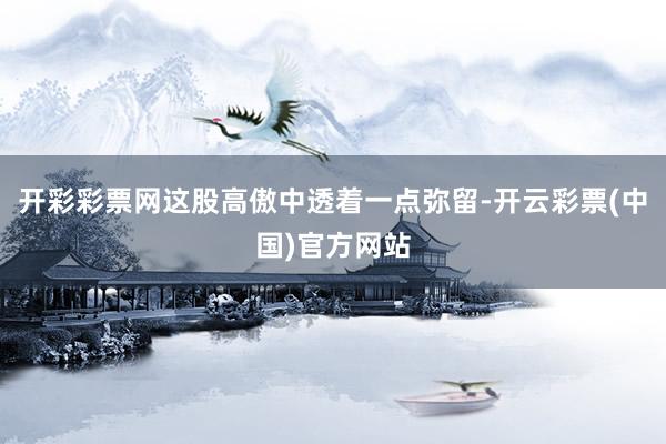 开彩彩票网这股高傲中透着一点弥留-开云彩票(中国)官方网站