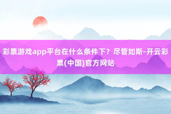 彩票游戏app平台在什么条件下？尽管如斯-开云彩票(中国)官方网站