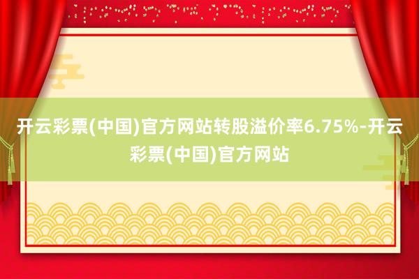 开云彩票(中国)官方网站转股溢价率6.75%-开云彩票(中国)官方网站
