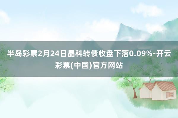 半岛彩票2月24日晶科转债收盘下落0.09%-开云彩票(中国)官方网站
