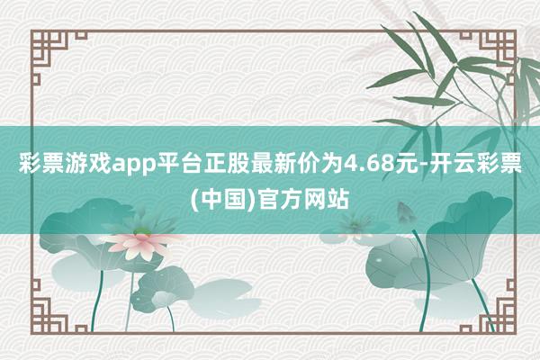 彩票游戏app平台正股最新价为4.68元-开云彩票(中国)官方网站