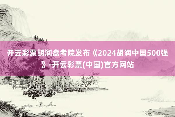 开云彩票胡润盘考院发布《2024胡润中国500强》-开云彩票(中国)官方网站