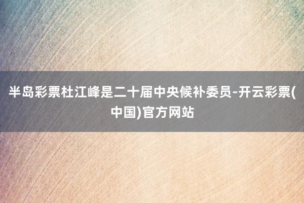 半岛彩票杜江峰是二十届中央候补委员-开云彩票(中国)官方网站