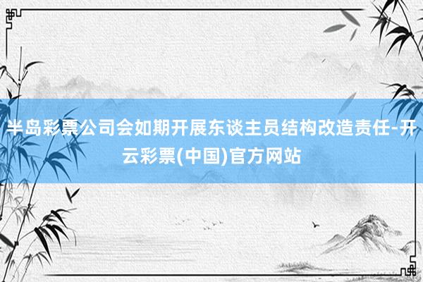 半岛彩票公司会如期开展东谈主员结构改造责任-开云彩票(中国)官方网站