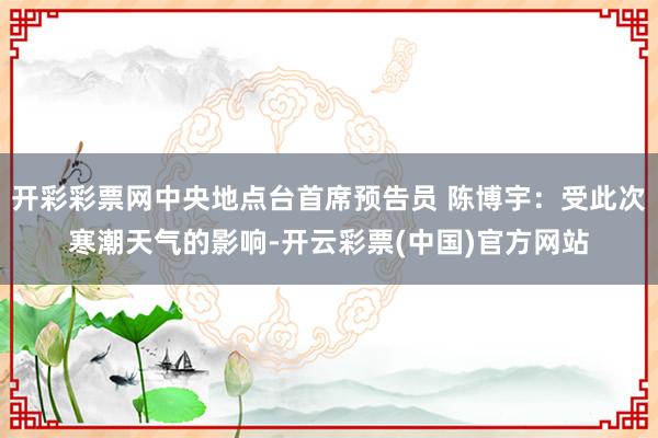 开彩彩票网中央地点台首席预告员 陈博宇：受此次寒潮天气的影响-开云彩票(中国)官方网站