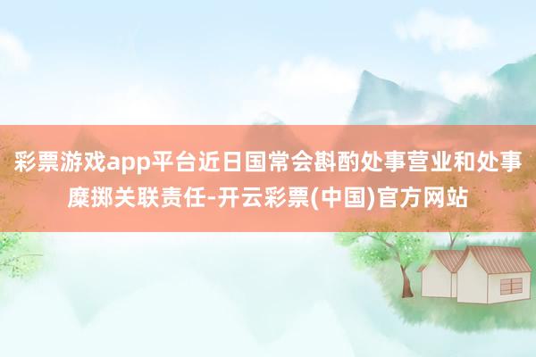 彩票游戏app平台近日国常会斟酌处事营业和处事糜掷关联责任-开云彩票(中国)官方网站