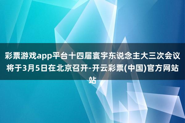 彩票游戏app平台十四届寰宇东说念主大三次会议将于3月5日在北京召开-开云彩票(中国)官方网站
