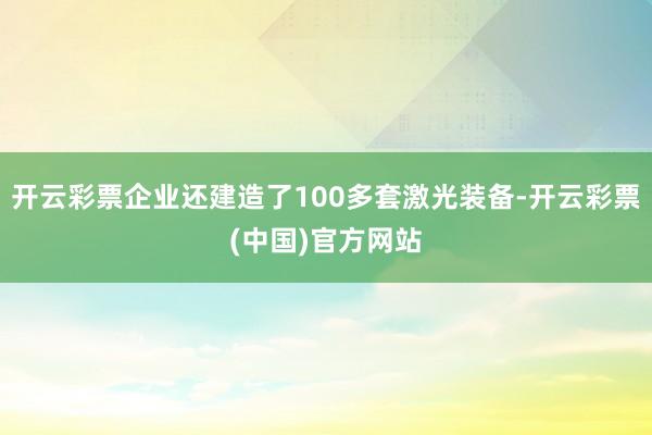 开云彩票企业还建造了100多套激光装备-开云彩票(中国)官方网站