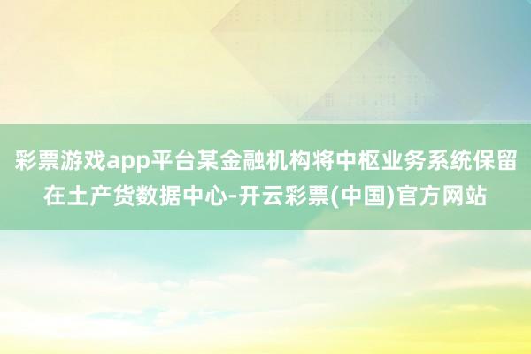 彩票游戏app平台某金融机构将中枢业务系统保留在土产货数据中心-开云彩票(中国)官方网站