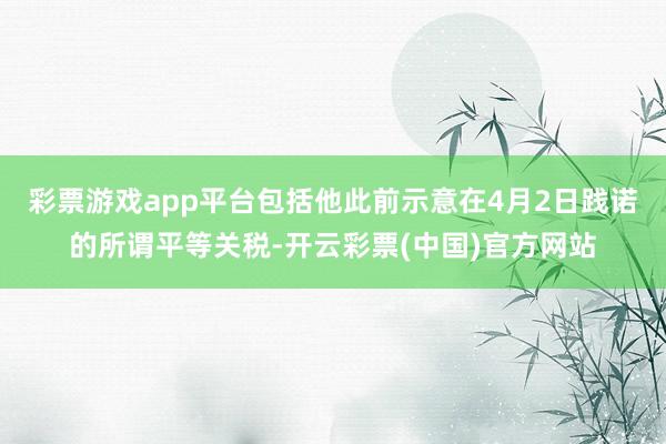 彩票游戏app平台包括他此前示意在4月2日践诺的所谓平等关税-开云彩票(中国)官方网站