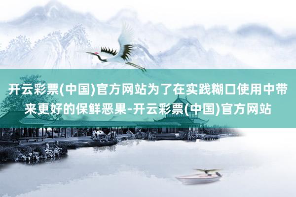 开云彩票(中国)官方网站为了在实践糊口使用中带来更好的保鲜恶果-开云彩票(中国)官方网站