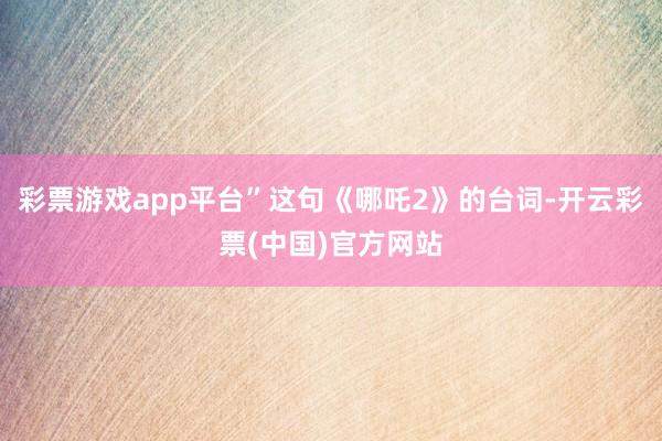 彩票游戏app平台”这句《哪吒2》的台词-开云彩票(中国)官方网站