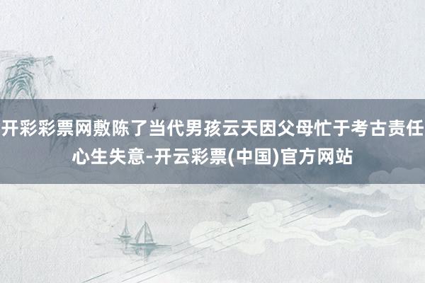 开彩彩票网敷陈了当代男孩云天因父母忙于考古责任心生失意-开云彩票(中国)官方网站