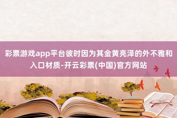 彩票游戏app平台彼时因为其金黄亮泽的外不雅和入口材质-开云彩票(中国)官方网站