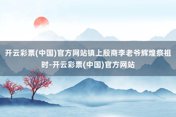 开云彩票(中国)官方网站镇上殷商李老爷辉煌祭祖时-开云彩票(中国)官方网站