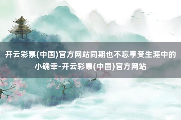 开云彩票(中国)官方网站同期也不忘享受生涯中的小确幸-开云彩票(中国)官方网站