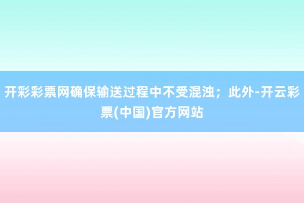 开彩彩票网确保输送过程中不受混浊；此外-开云彩票(中国)官方网站