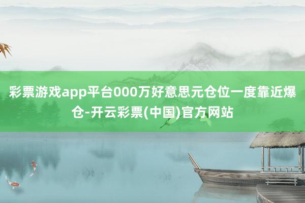 彩票游戏app平台000万好意思元仓位一度靠近爆仓-开云彩票(中国)官方网站