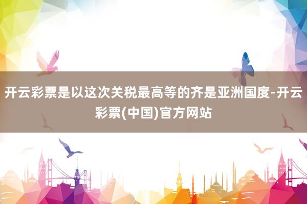 开云彩票是以这次关税最高等的齐是亚洲国度-开云彩票(中国)官方网站
