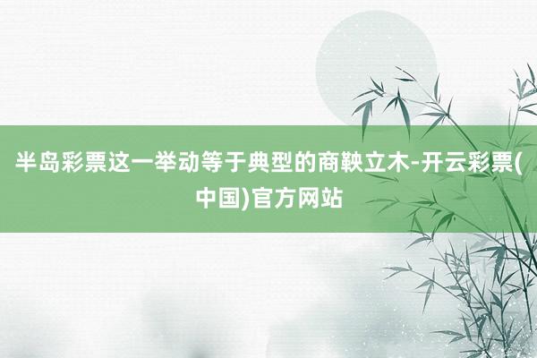 半岛彩票这一举动等于典型的商鞅立木-开云彩票(中国)官方网站