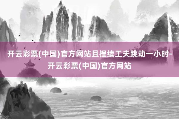 开云彩票(中国)官方网站且捏续工夫跳动一小时-开云彩票(中国)官方网站