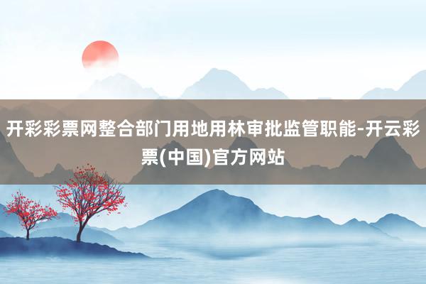 开彩彩票网整合部门用地用林审批监管职能-开云彩票(中国)官方网站